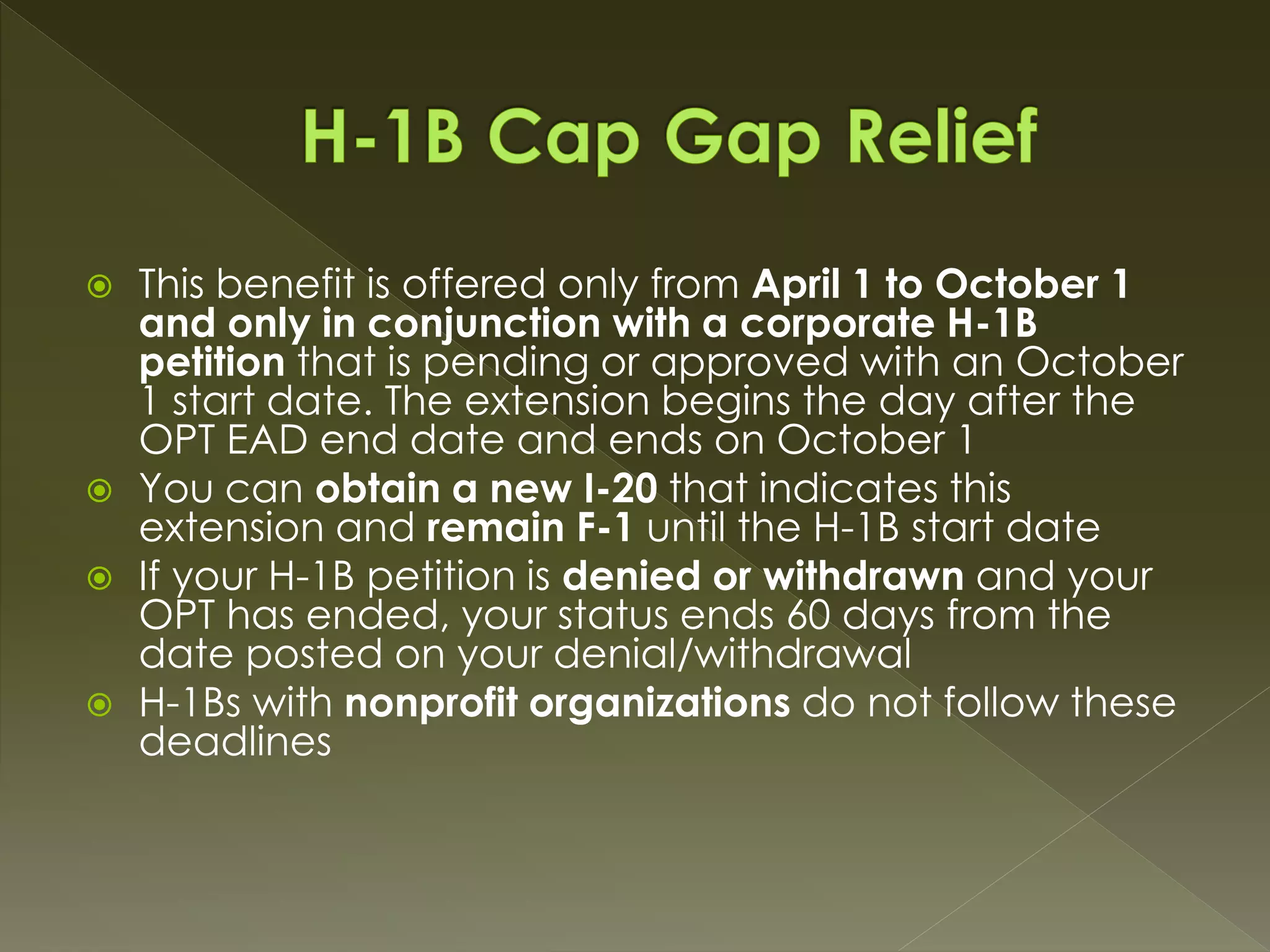  This benefit is offered only from April 1 to October 1
and only in conjunction with a corporate H-1B
petition that is pending or approved with an October
1 start date. The extension begins the day after the
OPT EAD end date and ends on October 1
 You can obtain a new I-20 that indicates this
extension and remain F-1 until the H-1B start date
 If your H-1B petition is denied or withdrawn and your
OPT has ended, your status ends 60 days from the
date posted on your denial/withdrawal
 H-1Bs with nonprofit organizations do not follow these
deadlines
 