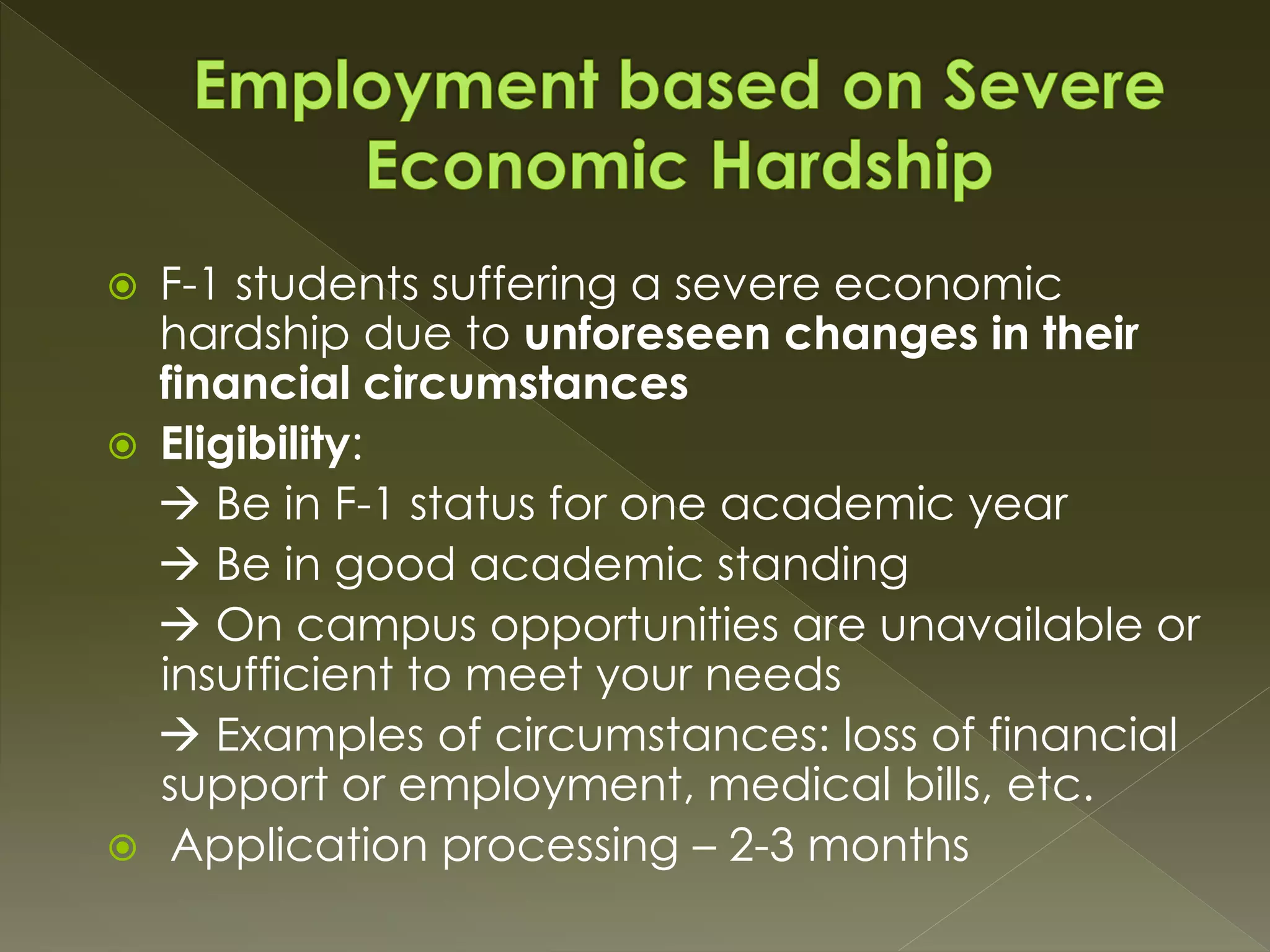  F-1 students suffering a severe economic
hardship due to unforeseen changes in their
financial circumstances
 Eligibility:
 Be in F-1 status for one academic year
 Be in good academic standing
 On campus opportunities are unavailable or
insufficient to meet your needs
 Examples of circumstances: loss of financial
support or employment, medical bills, etc.
 Application processing – 2-3 months
 