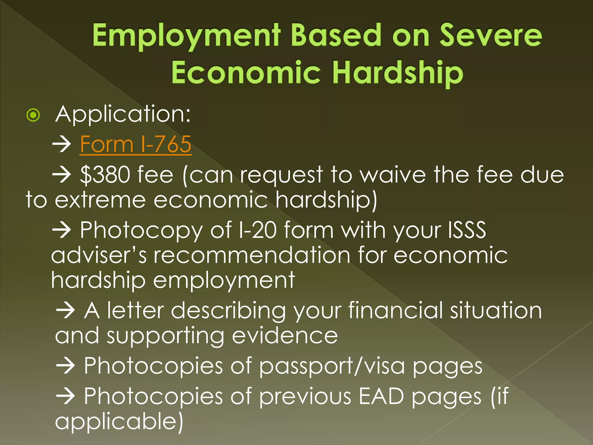  Application:
 Form I-765
 $380 fee (can request to waive the fee due
to extreme economic hardship)
 Photocopy of I-20 form with your ISSS
adviser’s recommendation for economic
hardship employment
 A letter describing your financial situation
and supporting evidence
 Photocopies of passport/visa pages
 Photocopies of previous EAD pages (if
applicable)
 