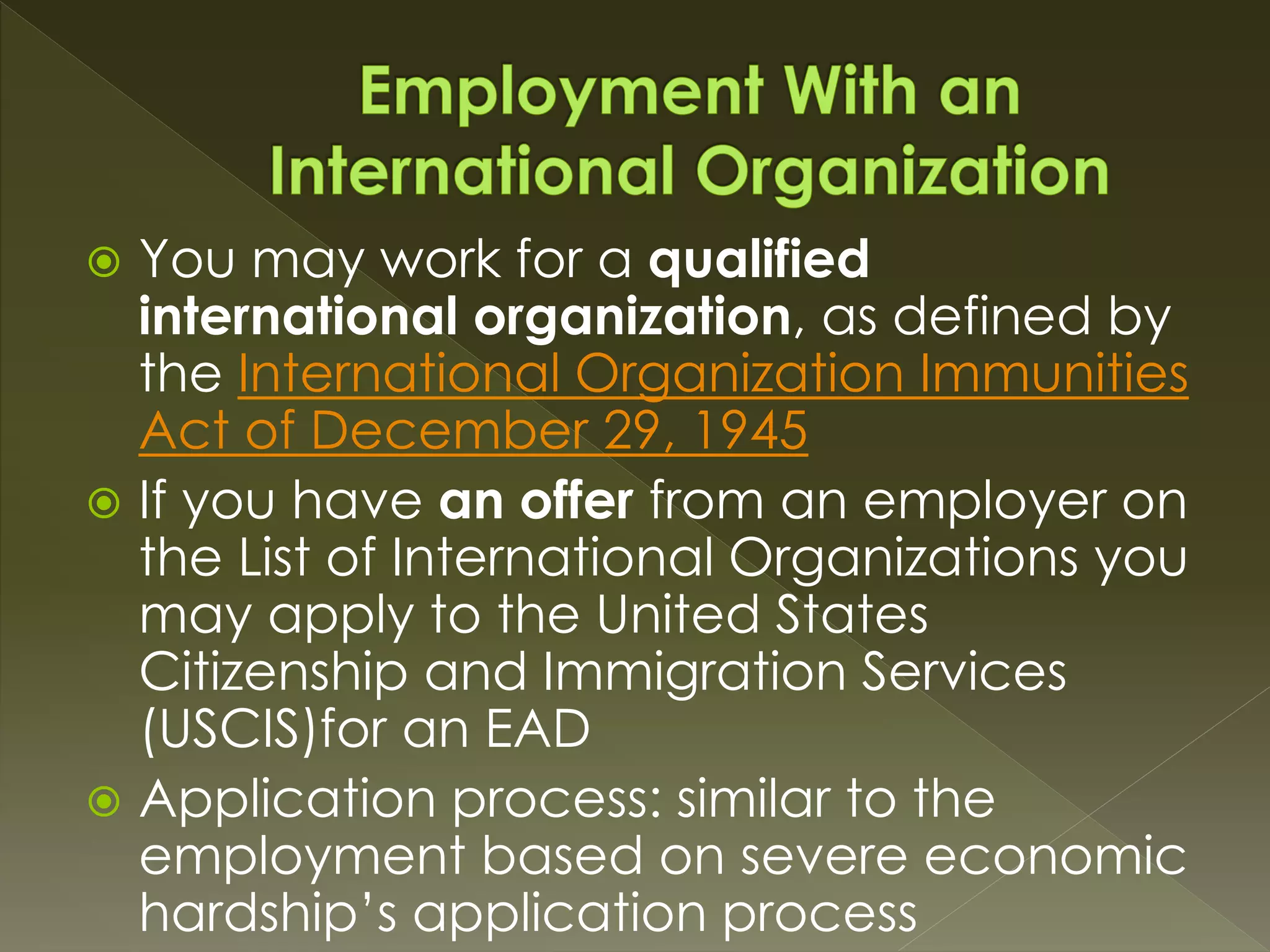  You may work for a qualified
international organization, as defined by
the International Organization Immunities
Act of December 29, 1945
 If you have an offer from an employer on
the List of International Organizations you
may apply to the United States
Citizenship and Immigration Services
(USCIS)for an EAD
 Application process: similar to the
employment based on severe economic
hardship’s application process
 