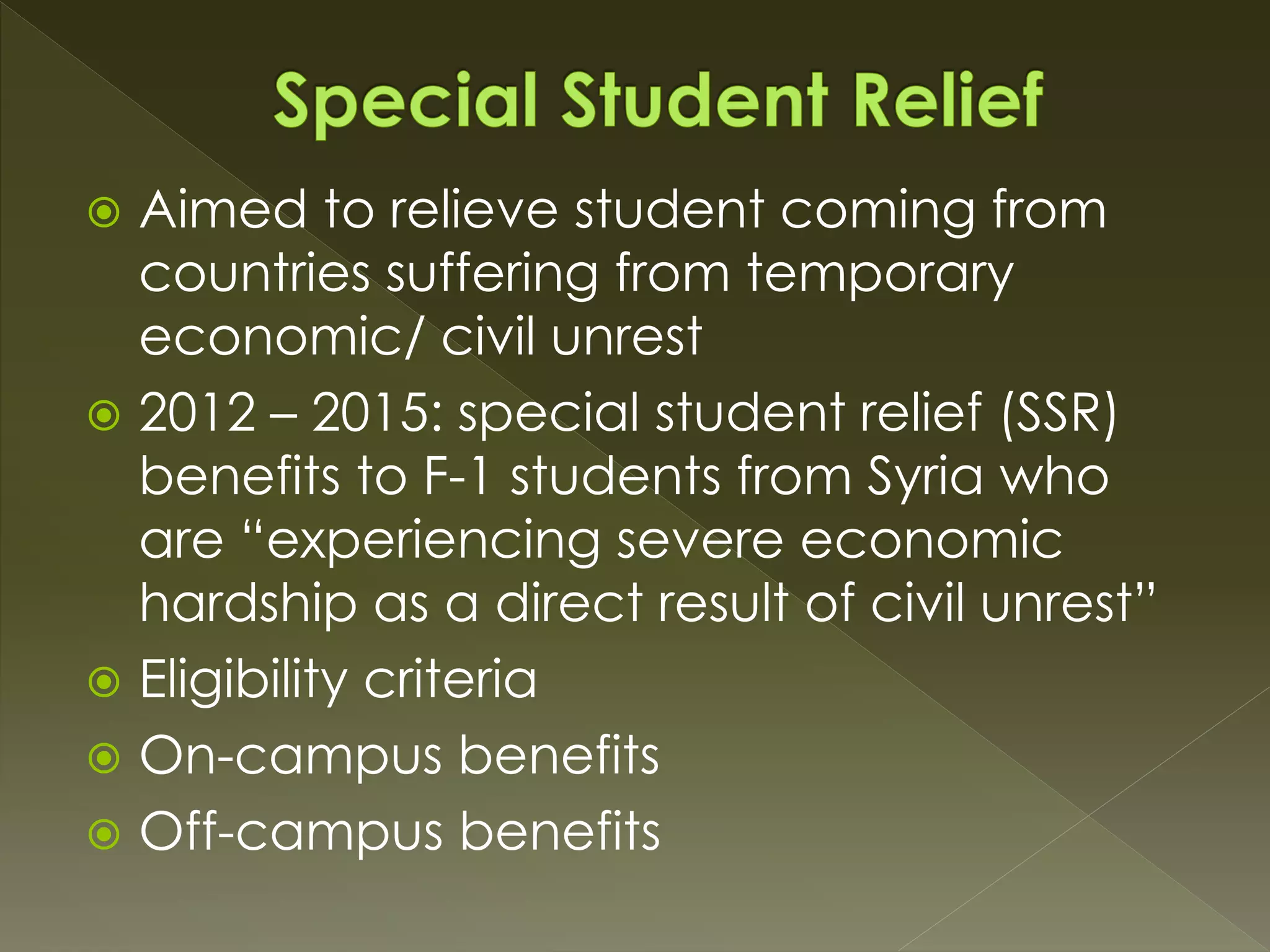  Aimed to relieve student coming from
countries suffering from temporary
economic/ civil unrest
 2012 – 2015: special student relief (SSR)
benefits to F-1 students from Syria who
are “experiencing severe economic
hardship as a direct result of civil unrest”
 Eligibility criteria
 On-campus benefits
 Off-campus benefits
 