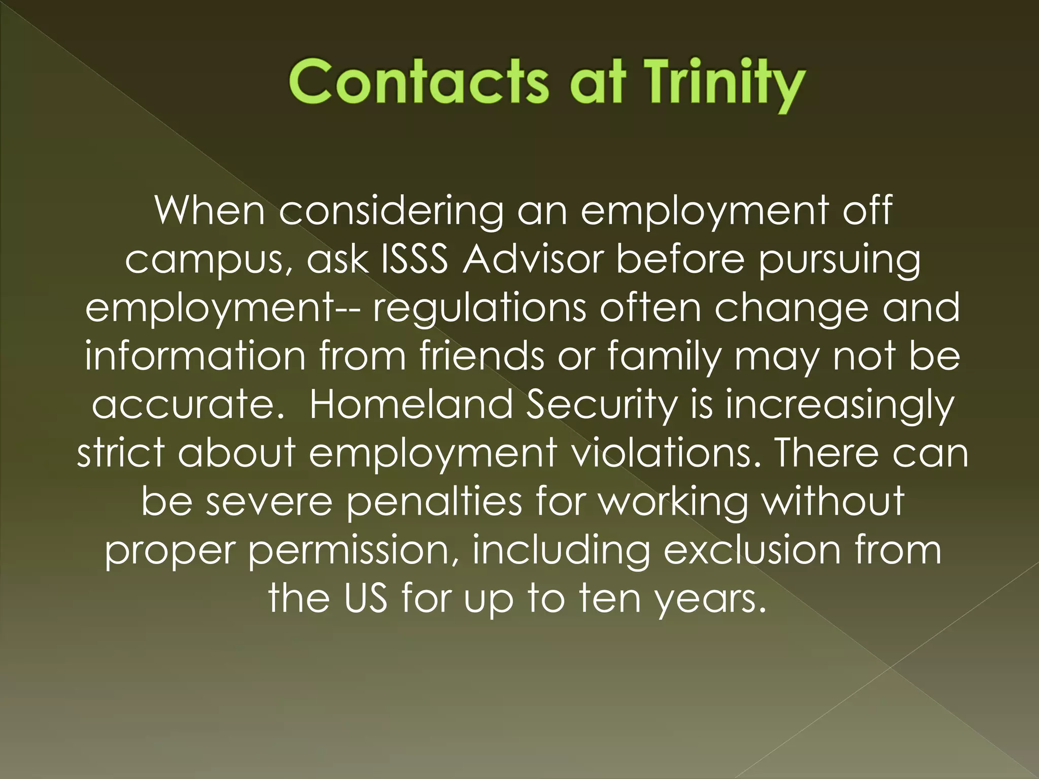 When considering an employment off
campus, ask ISSS Advisor before pursuing
employment-- regulations often change and
information from friends or family may not be
accurate. Homeland Security is increasingly
strict about employment violations. There can
be severe penalties for working without
proper permission, including exclusion from
the US for up to ten years.
 