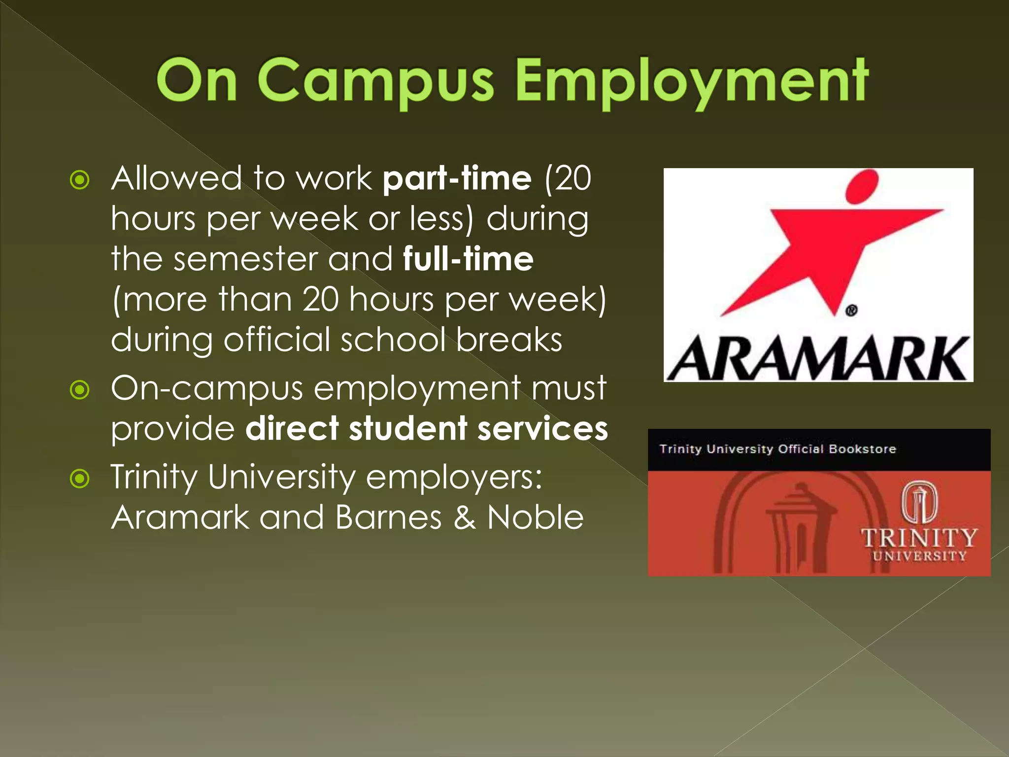  Allowed to work part-time (20
hours per week or less) during
the semester and full-time
(more than 20 hours per week)
during official school breaks
 On-campus employment must
provide direct student services
 Trinity University employers:
Aramark and Barnes & Noble
 