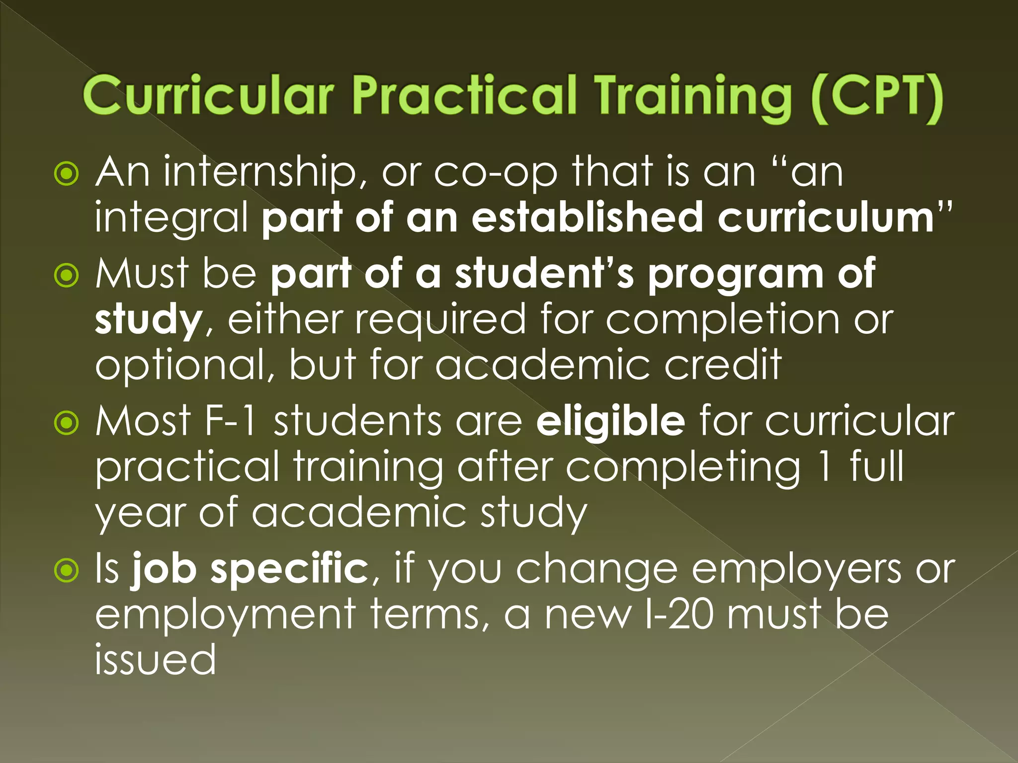  An internship, or co-op that is an “an
integral part of an established curriculum”
 Must be part of a student’s program of
study, either required for completion or
optional, but for academic credit
 Most F-1 students are eligible for curricular
practical training after completing 1 full
year of academic study
 Is job specific, if you change employers or
employment terms, a new I-20 must be
issued
 
