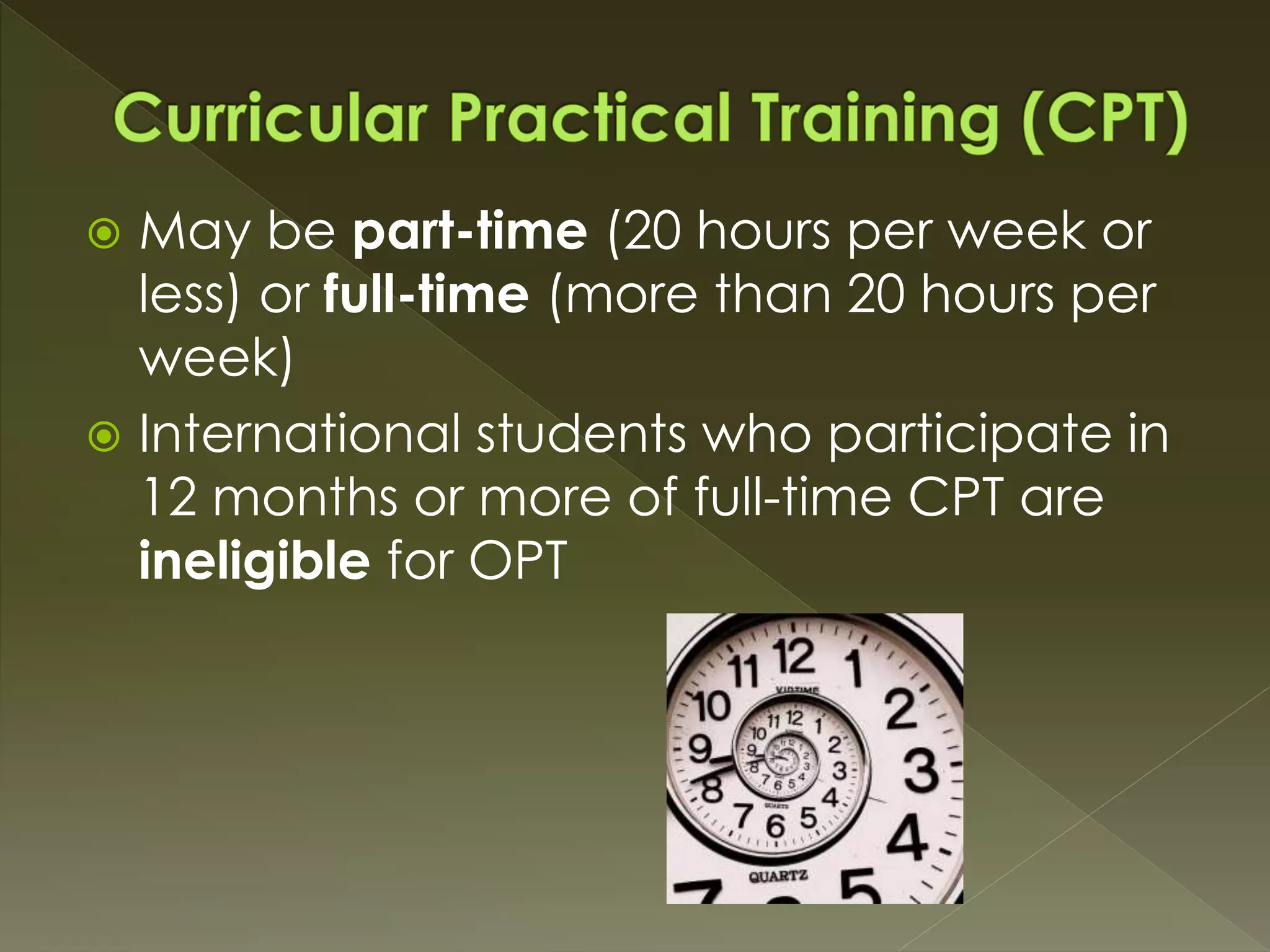  May be part-time (20 hours per week or
less) or full-time (more than 20 hours per
week)
 International students who participate in
12 months or more of full-time CPT are
ineligible for OPT
 