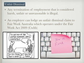 • Any termination of employment that is considered
harsh, unfair or unreasonable is illegal.
• An employee can lodge an unfair dismissal claim to
Fair Work Australia which operates under the Fair
Work Act 2009 (Cwlth)
Unfair Dismissal
 