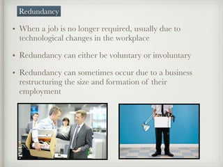 • When a job is no longer required, usually due to
technological changes in the workplace
• Redundancy can either be voluntary or involuntary
• Redundancy can sometimes occur due to a business
restructuring the size and formation of their
employment
Redundancy
 