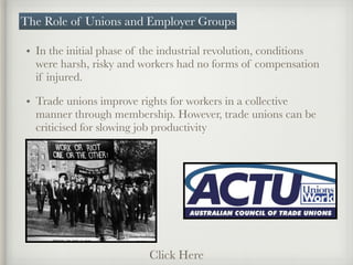 • In the initial phase of the industrial revolution, conditions
were harsh, risky and workers had no forms of compensation
if injured.
• Trade unions improve rights for workers in a collective
manner through membership. However, trade unions can be
criticised for slowing job productivity
The Role of Unions and Employer Groups
Click Here
 