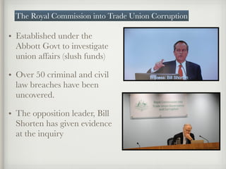• Established under the
Abbott Govt to investigate
union affairs (slush funds)
• Over 50 criminal and civil
law breaches have been
uncovered.
• The opposition leader, Bill
Shorten has given evidence
at the inquiry
The Royal Commission into Trade Union Corruption
 