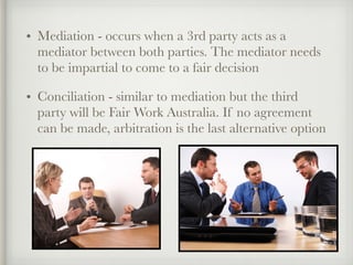 • Mediation - occurs when a 3rd party acts as a
mediator between both parties. The mediator needs
to be impartial to come to a fair decision
• Conciliation - similar to mediation but the third
party will be Fair Work Australia. If no agreement
can be made, arbitration is the last alternative option
 