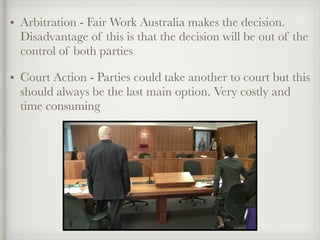 • Arbitration - Fair Work Australia makes the decision.
Disadvantage of this is that the decision will be out of the
control of both parties
• Court Action - Parties could take another to court but this
should always be the last main option. Very costly and
time consuming
 