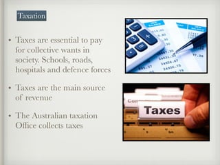 • Taxes are essential to pay
for collective wants in
society. Schools, roads,
hospitals and defence forces
• Taxes are the main source
of revenue
• The Australian taxation
Ofﬁce collects taxes
Taxation
 