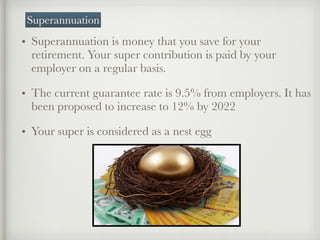 • Superannuation is money that you save for your
retirement. Your super contribution is paid by your
employer on a regular basis.
• The current guarantee rate is 9.5% from employers. It has
been proposed to increase to 12% by 2022
• Your super is considered as a nest egg
Superannuation
 