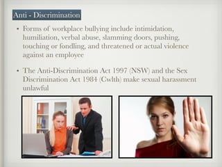 • Forms of workplace bullying include intimidation,
humiliation, verbal abuse, slamming doors, pushing,
touching or fondling, and threatened or actual violence
against an employee
• The Anti-Discrimination Act 1997 (NSW) and the Sex
Discrimination Act 1984 (Cwlth) make sexual harassment
unlawful
Anti - Discrimination
 