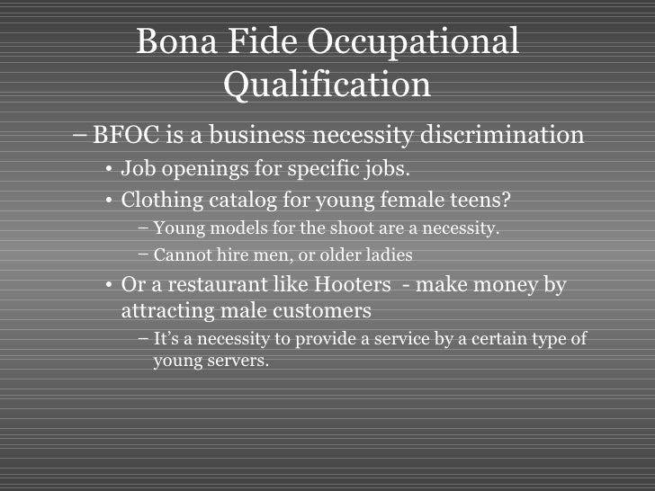 bona fide occupational qualification Bfoq defenses in workplace discrimination lawsuits posted on july 17, 2012 by fl_litig8r the bfoq , or bona fide occupational requirement, is a defense employers can raise in response to workplace discrimination claims alleging disparate treatment under title vii , the pda and the adea . bona fide occupational qualification Bfoq defenses in workplace discrimination lawsuits posted on july 17, 2012 by fl_litig8r the bfoq , or bona fide occupational requirement, is a defense employers can raise in response to workplace discrimination claims alleging disparate treatment under title vii , the pda and the adea .