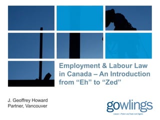 Employment & Labour Law 
in Canada – An Introduction 
from “Eh” to “Zed” 
J. Geoffrey Howard 
Partner, Vancouver 
 