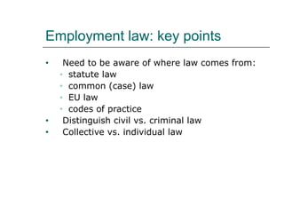 Employment law: key points
•

•
•

Need to be aware of where law comes from:
• statute law
• common (case) law
• EU law
• codes of practice
Distinguish civil vs. criminal law
Collective vs. individual law

 
