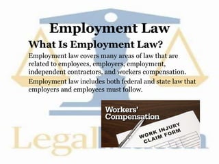 Employment Law
What Is Employment Law?
Employment law covers many areas of law that are
related to employees, employers, employment,
independent contractors, and workers compensation.
Employment law includes both federal and state law that
employers and employees must follow.
 