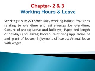 Working Hours & Leave: Daily working hours; Provisions
relating to over-time and extra-wages for over-time;
Closure of shops; Leave and holidays; Types and length
of holidays and leaves; Procedure of filing application of
and grant of leaves; Enjoyment of leaves; Annual leave
with wages.
 