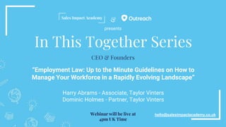 &
In This Together Series
“Employment Law: Up to the Minute Guidelines on How to
Manage Your Workforce in a Rapidly Evolving Landscape”
Harry Abrams - Associate, Taylor Vinters
Dominic Holmes - Partner, Taylor Vinters
hello@salesimpactacademy.co.uk
CEO & Founders
Webinar will be live at
4pm UK Time
presents
 