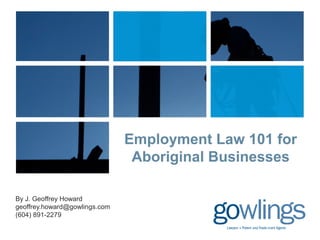 Employment Law 101 for 
Aboriginal Businesses 
By J. Geoffrey Howard 
geoffrey.howard@gowlings.com 
(604) 891-2279 
 