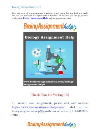 Biology Assignment Help
Does the topic of your assignment intimidate you so much that you think you might
fail? Are you stuck for the right words and ideas? Don’t worry, you can get yourself
professional Biology Assignment Help and see your scores soar.
Thank You for Visiting Us!
To submit your assignment, please visit our website:
https://www.brainyassignmenthelp.com/, Mail us at:
brainyassignment.help@gmail.com or call at: (+1)-646-948-
8918.
 