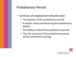Probationary Period 
 Contract of employment should cover: 
 The duration of the probationary period 
 A shorter notice period during the probationary 
period 
 The ability to extend the probationary period 
 That the outcome of the probationary period 
will be confirmed in writing 
 