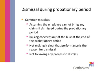 Dismissal during probationary period 
 Common mistakes 
 Assuming the employee cannot bring any 
claims if dismissed during the probationary 
period 
 Raising concerns out of the blue at the end of 
the probationary period 
 Not making it clear that performance is the 
reason for dismissal 
 Not following any process to dismiss 
 