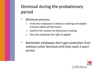 Dismissal during the probationary 
period 
 Minimum process: 
1. Invite the employee to attend a meeting and explain 
concerns about performance 
2. Confirm the reasons for dismissal in writing 
3. Give the employee the right to appeal 
 Remember employees don’t gain protection from 
ordinary unfair dismissal until they reach 2 years’ 
service 
 