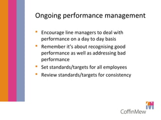 Ongoing performance management 
 Encourage line managers to deal with 
performance on a day to day basis 
 Remember it’s about recognising good 
performance as well as addressing bad 
performance 
 Set standards/targets for all employees 
 Review standards/targets for consistency 
 