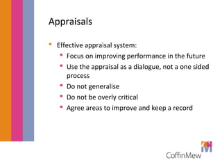 Appraisals 
 Effective appraisal system: 
 Focus on improving performance in the future 
 Use the appraisal as a dialogue, not a one sided 
process 
 Do not generalise 
 Do not be overly critical 
 Agree areas to improve and keep a record 
 