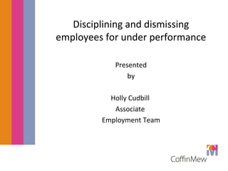 Disciplining and dismissing 
employees for under performance 
Presented 
by 
Holly Cudbill 
Associate 
Employment Team 
 