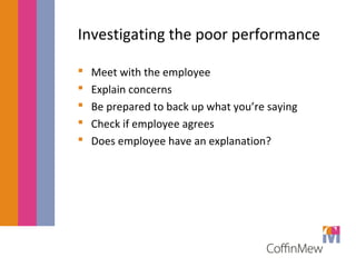 Investigating the poor performance 
 Meet with the employee 
 Explain concerns 
 Be prepared to back up what you’re saying 
 Check if employee agrees 
 Does employee have an explanation? 
 