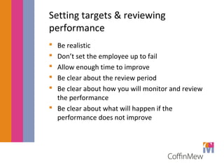 Setting targets & reviewing 
performance 
 Be realistic 
 Don’t set the employee up to fail 
 Allow enough time to improve 
 Be clear about the review period 
 Be clear about how you will monitor and review 
the performance 
 Be clear about what will happen if the 
performance does not improve 
 