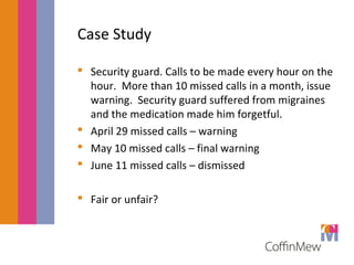 Case Study 
 Security guard. Calls to be made every hour on the 
hour. More than 10 missed calls in a month, issue 
warning. Security guard suffered from migraines 
and the medication made him forgetful. 
 April 29 missed calls – warning 
 May 10 missed calls – final warning 
 June 11 missed calls – dismissed 
 Fair or unfair? 
 