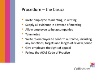 Procedure – the basics 
 Invite employee to meeting, in writing 
 Supply all evidence in advance of meeting 
 Allow employee to be accompanied 
 Take notes 
 Write to employee to confirm outcome, including 
any sanctions, targets and length of review period 
 Give employee the right of appeal 
 Follow the ACAS Code of Practice 
 