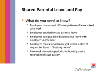 Shared Parental Leave and Pay 
 What do you need to know? 
 Employees can request different patterns of leave mixed 
with work 
 Employees entitled to take parental leave 
 Employees can only take discontinuous leave with 
employer’s agreement 
 Employees must give at least eight weeks’ notice of 
request for leave - “booking notice” 
 Two week discussion period after booking notice 
received to discuss pattern 
 