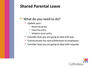 Shared Parental Leave 
 What do you need to do? 
 Update your: 
 Maternity policy 
 Paternity policy 
 Adoption leave policy 
 Consider how you are going to deal with pay 
 Communicate the new entitlement to employees 
 Consider how you are going to deal with requests 
 