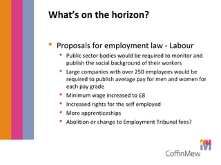 What’s on the horizon? 
 Proposals for employment law - Labour 
 Public sector bodies would be required to monitor and 
publish the social background of their workers 
 Large companies with over 250 employees would be 
required to publish average pay for men and women for 
each pay grade 
 Minimum wage increased to £8 
 Increased rights for the self employed 
 More apprenticeships 
 Abolition or change to Employment Tribunal fees? 
 
