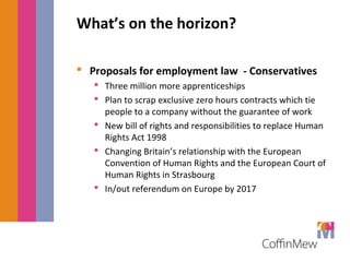 What’s on the horizon? 
 Proposals for employment law - Conservatives 
 Three million more apprenticeships 
 Plan to scrap exclusive zero hours contracts which tie 
people to a company without the guarantee of work 
 New bill of rights and responsibilities to replace Human 
Rights Act 1998 
 Changing Britain’s relationship with the European 
Convention of Human Rights and the European Court of 
Human Rights in Strasbourg 
 In/out referendum on Europe by 2017 
 