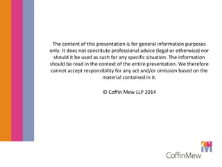 The content of this presentation is for general information purposes 
only. It does not constitute professional advice (legal or otherwise) nor 
should it be used as such for any specific situation. The information 
should be read in the context of the entire presentation. We therefore 
cannot accept responsibility for any act and/or omission based on the 
material contained in it. 
© Coffin Mew LLP 2014 
