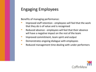Engaging Employees 
Benefits of managing performance: 
 Improved staff retention - employees will feel that the work 
that they do is of value and is recognised 
 Reduced absence - employees will feel that their absence 
will have a negative impact on the rest of the team 
 Improved commitment, team spirit and output 
 Demonstrates ongoing dialogue with employees 
 Reduced management time dealing with under performers 
 