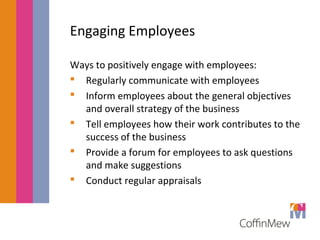 Engaging Employees 
Ways to positively engage with employees: 
 Regularly communicate with employees 
 Inform employees about the general objectives 
and overall strategy of the business 
 Tell employees how their work contributes to the 
success of the business 
 Provide a forum for employees to ask questions 
and make suggestions 
 Conduct regular appraisals 
 
