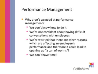 Performance Management 
 Why aren’t we good at performance 
management? 
 We don’t know how to do it 
 We’re not confident about having difficult 
conversations with employees 
 We’re worried that there are other reasons 
which are affecting an employee’s 
performance and therefore it could lead to 
opening up “a can of worms”! 
 We don’t have time! 
 
