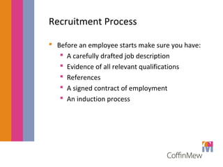 Recruitment Process 
 Before an employee starts make sure you have: 
 A carefully drafted job description 
 Evidence of all relevant qualifications 
 References 
 A signed contract of employment 
 An induction process 
 