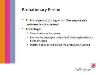 Probationary Period 
 An initial period during which the employee’s 
performance is assessed 
 Advantages: 
 Clear timeframe for review 
 Ensures the employee understands their performance is 
being assessed 
 Shorter notice period during the probationary period 
 