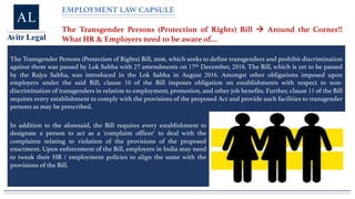 EMPLOYMENT LAW CAPSULE
The Transgender Persons (Protection of Rights) Bill à Around the Corner!!
What HR & Employers need to be aware of…
The Transgender Persons (Protection of Rights) Bill, 2016, which seeks to define transgenders and prohibit discrimination
against them was passed by Lok Sabha with 27 amendments on 17th December, 2018. The Bill, which is yet to be passed
by the Rajya Sabha, was introduced in the Lok Sabha in August 2016. Amongst other obligations imposed upon
employers under the said Bill, clause 10 of the Bill imposes obligation on establishments with respect to non-
discrimination of transgenders in relation to employment, promotion, and other job benefits. Further, clause 11 of the Bill
requires every establishment to comply with the provisions of the proposed Act and provide such facilities to transgender
persons as may be prescribed.
In addition to the aforesaid, the Bill requires every establishment to
designate a person to act as a ‘complaint officer’ to deal with the
complaints relating to violation of the provisions of the proposed
enactment. Upon enforcement of the Bill, employers in India may need
to tweak their HR / employment policies to align the same with the
provisions of the Bill.
 
