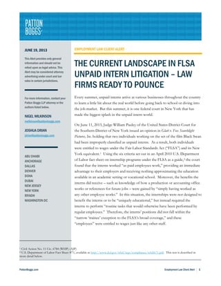 PattonBoggs.com Employment Law Client Alert 1
JUNE 19, 2013
This Alert provides only general
information and should not be
relied upon as legal advice. This
Alert may be considered attorney
advertising under court and bar
rules in certain jurisdictions.
For more information, contact your
Patton Boggs LLP attorney or the
authors listed below.
NIGEL WILKINSON
nwilkinson@pattonboggs.com
JOSHUA DRIAN
jdrian@pattonboggs.com
ABU DHABI
ANCHORAGE
DALLAS
DENVER
DOHA
DUBAI
NEW JERSEY
NEW YORK
RIYADH
WASHINGTON DC
EMPLOYMENT LAW CLIENT ALERT
THE CURRENT LANDSCAPE IN FLSA
UNPAID INTERN LITIGATION – LAW
FIRMS READY TO POUNCE
Every summer, unpaid interns arrive at various businesses throughout the country
to learn a little bit about the real world before going back to school or diving into
the job market. But this summer, it is one federal court in New York that has
made the biggest splash in the unpaid intern world.
On June 11, 2013, Judge William Pauley of the United States District Court for
the Southern District of New York issued an opinion in Glatt v. Fox Searchlight
Pictures, Inc. holding that two individuals working on the set of the film Black Swan
had been improperly classified as unpaid interns. As a result, both individuals
were entitled to wages under the Fair Labor Standards Act (“FLSA”) and its New
York equivalent.1 Using the six criteria set out in an April 2010 U.S. Department
of Labor fact sheet on internship programs under the FLSA as a guide,2 the court
found that the interns worked “as paid employees work,” providing an immediate
advantage to their employers and receiving nothing approximating the education
available in an academic setting or vocational school. Moreover, the benefits the
interns did receive – such as knowledge of how a production or accounting office
works or references for future jobs – were gained by “simply having worked as
any other employee works.” In this situation, the internships were not designed to
benefit the interns or to be “uniquely educational,” but instead required the
interns to perform “routine tasks that would otherwise have been performed by
regular employees.” Therefore, the interns’ positions did not fall within the
“narrow ‘trainee’ exception to the FLSA’s broad coverage,” and these
“employees” were entitled to wages just like any other staff.
1 Civil Action No. 11 Civ. 6784 (WHP) (AJP)
2 U.S. Department of Labor Fact Sheet #71, available at http://www.dol.gov/whd/regs/compliance/whdfs71.pdf. This test is described in
more detail below.
 