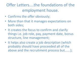 Offer Letters....the foundations of the employment house.Confirms the offer obviously;More than that it manages expectations on both sides;It creates the focus to confirm and clarify things i.e. job role, pay, payment date, bonus structure, line management;It helps also create a job description (which probably should have proceeded all of the above and the recruitment process but......);
