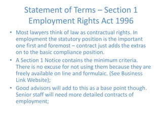 Statement of Terms – Section 1 Employment Rights Act 1996Most lawyers think of law as contractual rights. In employment the statutory position is the important one first and foremost – contract just adds the extras on to the basic compliance position.A Section 1 Notice contains the minimum criteria. There is no excuse for not using them because they are freely available on line and formulaic. (See Business Link Website);Good advisors will add to this as a base point though. Senior staff will need more detailed contracts of employment;